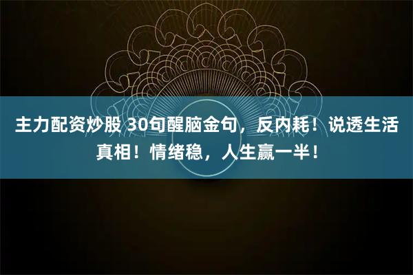 主力配资炒股 30句醒脑金句，反内耗！说透生活真相！情绪稳，人生赢一半！